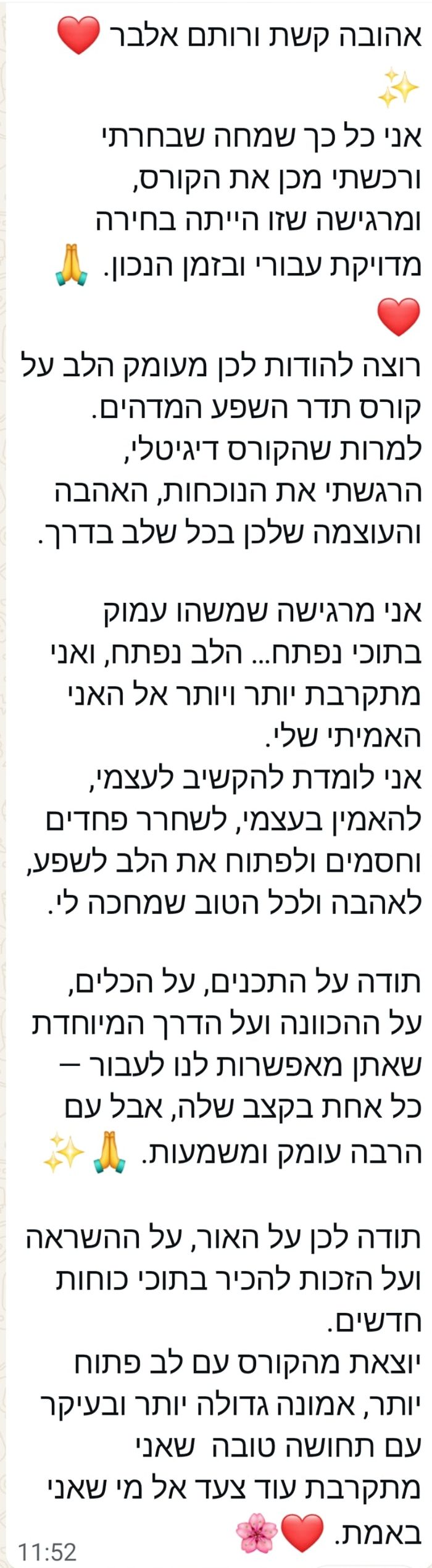 המלצה: אני כל כך שמחה שבחרתי ורכשתי מכן את הקורס. למרות שהקורס דיגיטלי, הרגשתי את הנוכחות, האהבה והעוצמה שלכן בכל שלב בדרך. יוצאת מהקורס עם לב פתוח יותר, אמונה גדולה יותר ובעיקר עם תחושה טובה שאני מתקרבת עוד צעד אל מי שאני באמת.